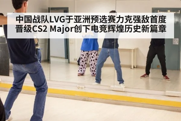 中国战队LVG于亚洲预选赛力克强敌首度晋级CS2 Major创下电竞辉煌历史新篇章