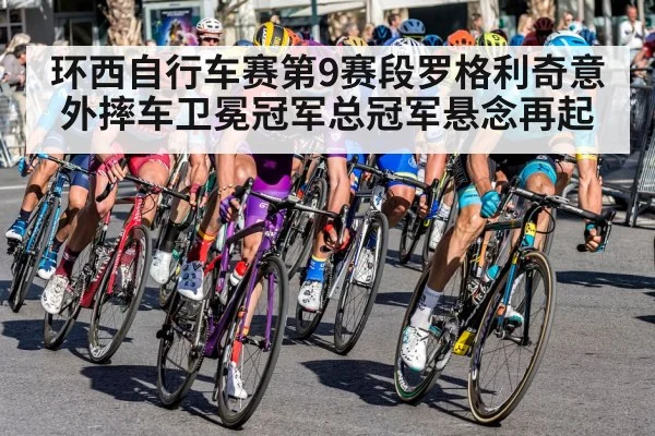 环西自行车赛第9赛段罗格利奇意外摔车卫冕冠军总冠军悬念再起
